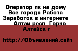 Оператор пк на дому - Все города Работа » Заработок в интернете   . Алтай респ.,Горно-Алтайск г.